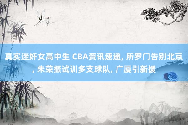 真实迷奸女高中生 CBA资讯速递， 所罗门告别北京， 朱荣振试训多支球队， 广厦引新援