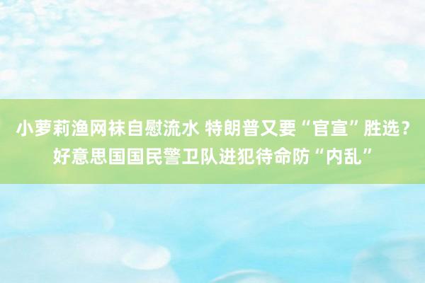 小萝莉渔网袜自慰流水 特朗普又要“官宣”胜选？好意思国国民警卫队进犯待命防“内乱”