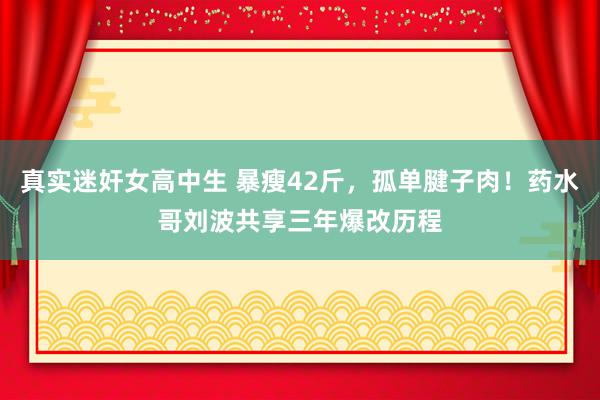 真实迷奸女高中生 暴瘦42斤，孤单腱子肉！药水哥刘波共享三年爆改历程