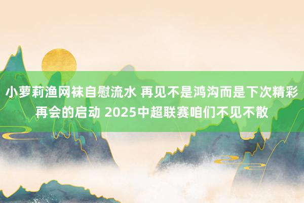 小萝莉渔网袜自慰流水 再见不是鸿沟而是下次精彩再会的启动 2025中超联赛咱们不见不散