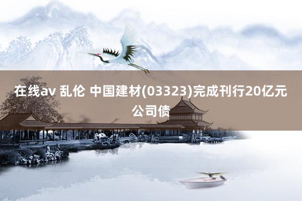 在线av 乱伦 中国建材(03323)完成刊行20亿元公司债