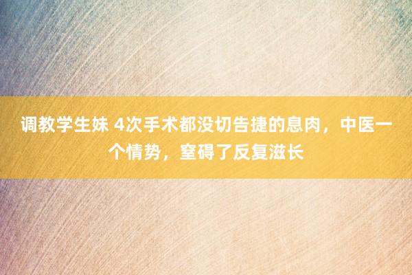 调教学生妹 4次手术都没切告捷的息肉，中医一个情势，窒碍了反复滋长