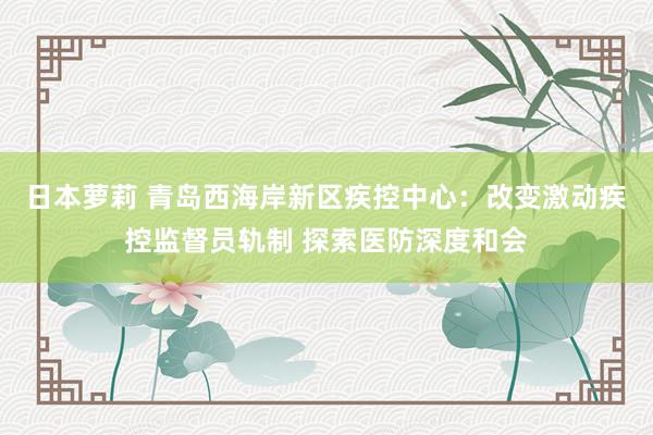 日本萝莉 青岛西海岸新区疾控中心：改变激动疾控监督员轨制 探索医防深度和会