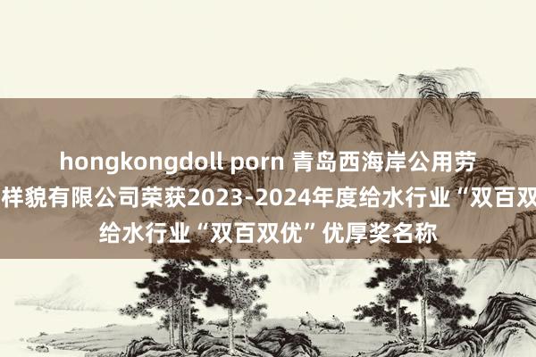 hongkongdoll porn 青岛西海岸公用劳动集团中润确立样貌有限公司荣获2023-2024年度给水行业“双百双优”优厚奖名称