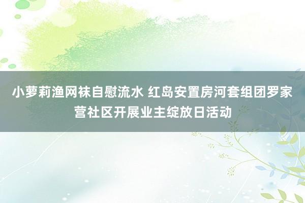 小萝莉渔网袜自慰流水 红岛安置房河套组团罗家营社区开展业主绽放日活动