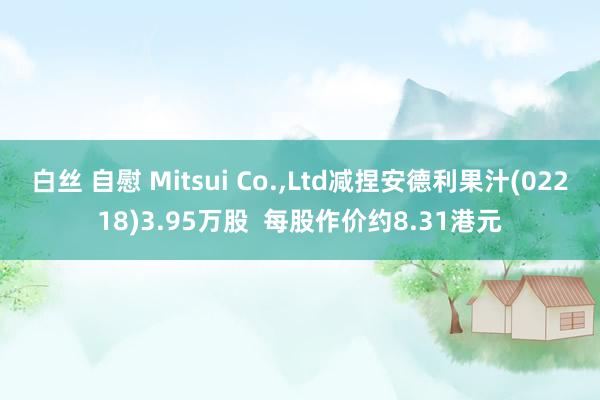 白丝 自慰 Mitsui Co.，Ltd减捏安德利果汁(02218)3.95万股  每股作价约8.31港元