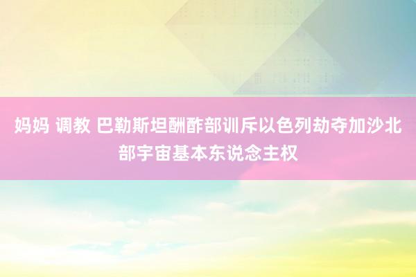 妈妈 调教 巴勒斯坦酬酢部训斥以色列劫夺加沙北部宇宙基本东说念主权