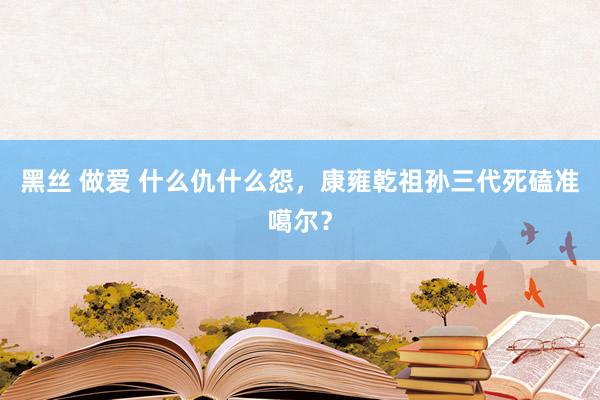 黑丝 做爱 什么仇什么怨，康雍乾祖孙三代死磕准噶尔？