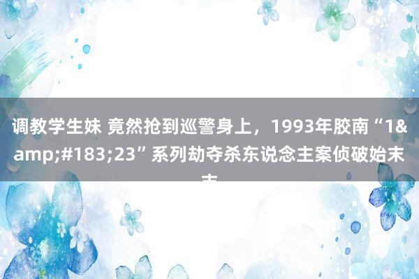 调教学生妹 竟然抢到巡警身上，1993年胶南“1&#183;23”系列劫夺杀东说念主案侦破始末