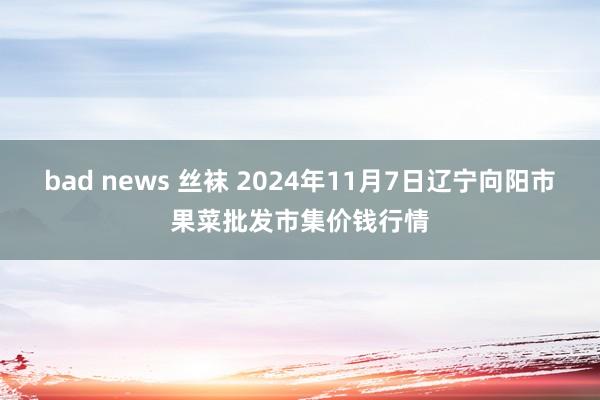 bad news 丝袜 2024年11月7日辽宁向阳市果菜批发市集价钱行情