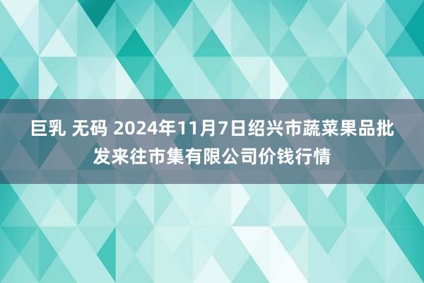 巨乳 无码 2024年11月7日绍兴市蔬菜果品批发来往市集有限公司价钱行情