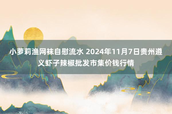 小萝莉渔网袜自慰流水 2024年11月7日贵州遵义虾子辣椒批发市集价钱行情