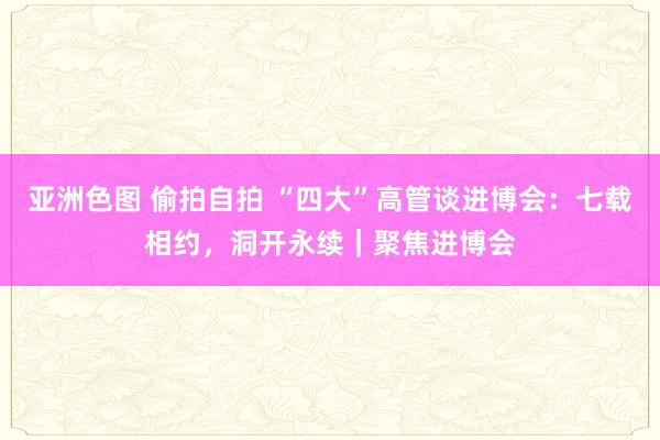 亚洲色图 偷拍自拍 “四大”高管谈进博会：七载相约，洞开永续｜聚焦进博会