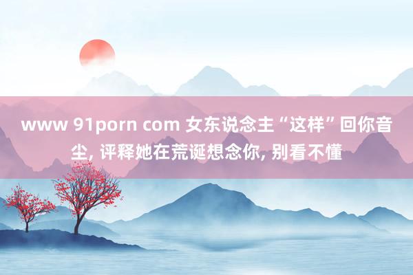 www 91porn com 女东说念主“这样”回你音尘， 评释她在荒诞想念你， 别看不懂