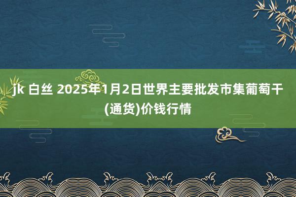 jk 白丝 2025年1月2日世界主要批发市集葡萄干(通货)价钱行情