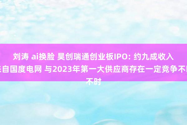 刘涛 ai换脸 昊创瑞通创业板IPO: 约九成收入来自国度电网 与2023年第一大供应商存在一定竞争不时