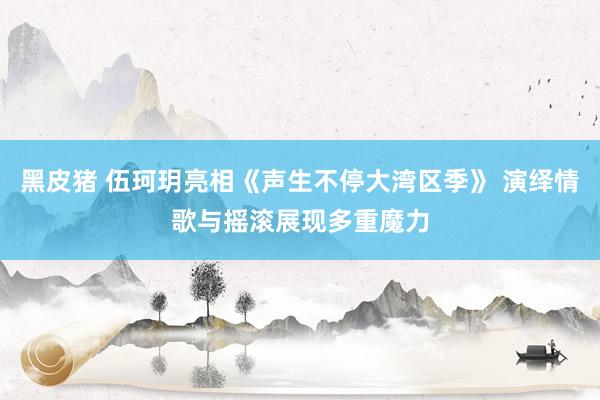 黑皮猪 伍珂玥亮相《声生不停大湾区季》 演绎情歌与摇滚展现多重魔力