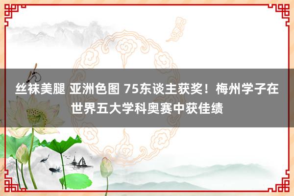 丝袜美腿 亚洲色图 75东谈主获奖！梅州学子在世界五大学科奥赛中获佳绩