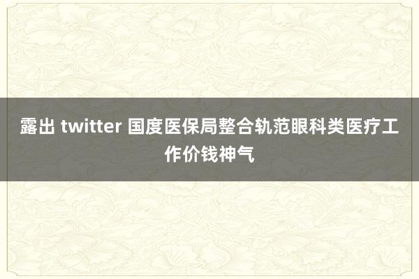 露出 twitter 国度医保局整合轨范眼科类医疗工作价钱神气