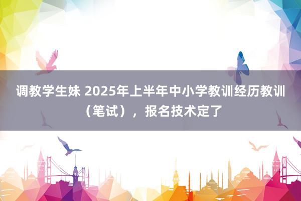 调教学生妹 2025年上半年中小学教训经历教训（笔试），报名技术定了