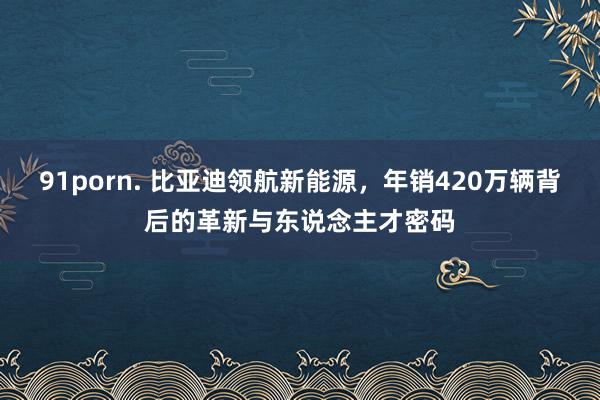 91porn. 比亚迪领航新能源，年销420万辆背后的革新与东说念主才密码