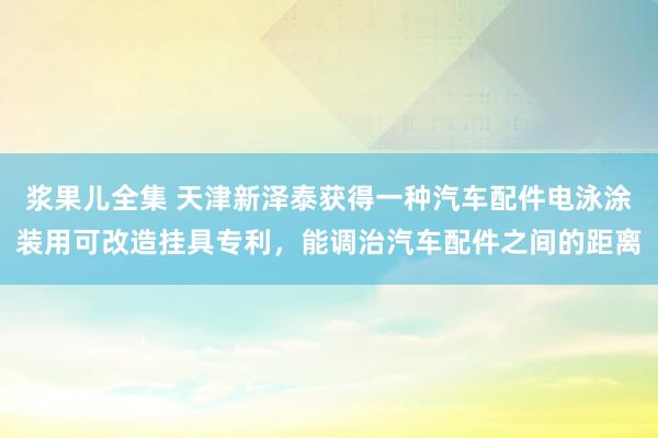 浆果儿全集 天津新泽泰获得一种汽车配件电泳涂装用可改造挂具专利，能调治汽车配件之间的距离