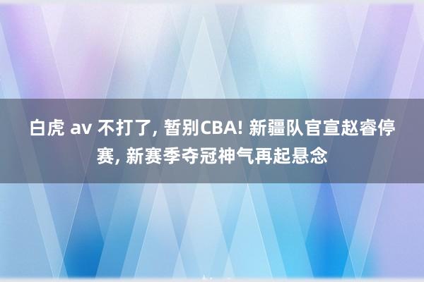 白虎 av 不打了， 暂别CBA! 新疆队官宣赵睿停赛， 新赛季夺冠神气再起悬念