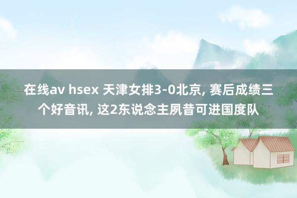 在线av hsex 天津女排3-0北京， 赛后成绩三个好音讯， 这2东说念主夙昔可进国度队