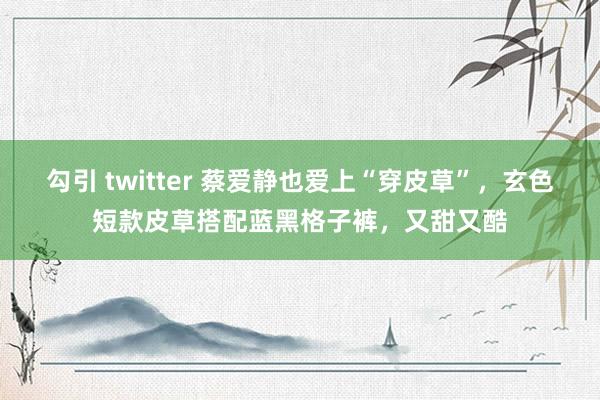 勾引 twitter 蔡爱静也爱上“穿皮草”，玄色短款皮草搭配蓝黑格子裤，又甜又酷