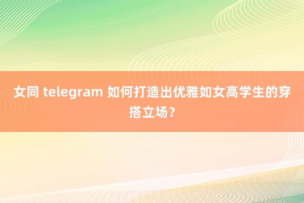 女同 telegram 如何打造出优雅如女高学生的穿搭立场？