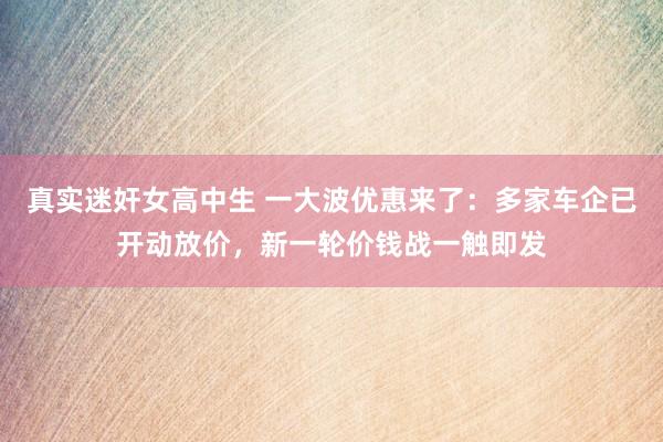 真实迷奸女高中生 一大波优惠来了：多家车企已开动放价，新一轮价钱战一触即发