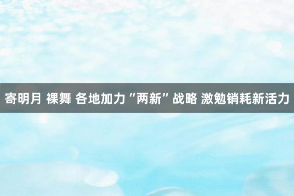 寄明月 裸舞 各地加力“两新”战略 激勉销耗新活力