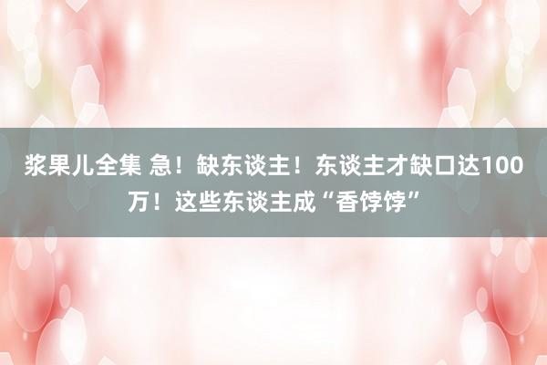 浆果儿全集 急！缺东谈主！东谈主才缺口达100万！这些东谈主成“香饽饽”