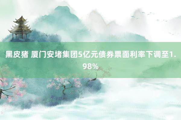 黑皮猪 厦门安堵集团5亿元债券票面利率下调至1.98%