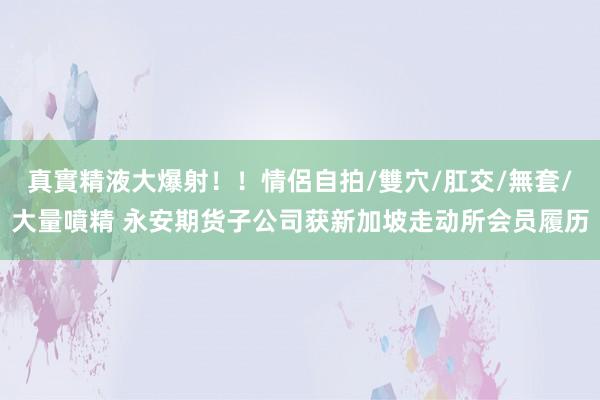 真實精液大爆射！！情侶自拍/雙穴/肛交/無套/大量噴精 永安期货子公司获新加坡走动所会员履历