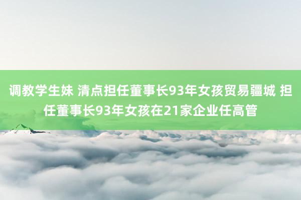 调教学生妹 清点担任董事长93年女孩贸易疆城 担任董事长93年女孩在21家企业任高管