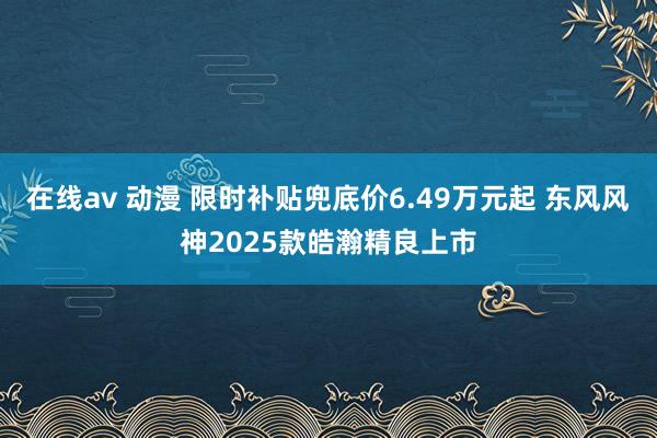 在线av 动漫 限时补贴兜底价6.49万元起 东风风神2025款皓瀚精良上市