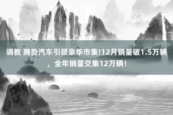 调教 腾势汽车引颈豪华市集!12月销量破1.5万辆，全年销量交集12万辆！