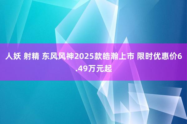 人妖 射精 东风风神2025款皓瀚上市 限时优惠价6.49万元起