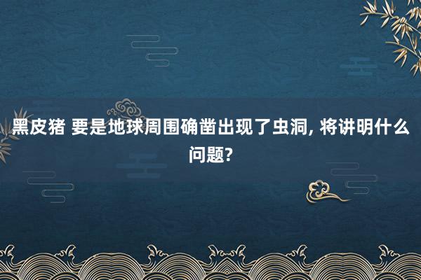 黑皮猪 要是地球周围确凿出现了虫洞， 将讲明什么问题?