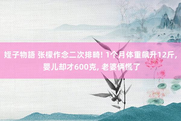 姪子物語 张檬作念二次排畸! 1个月体重飙升12斤， 婴儿却才600克， 老婆俩慌了