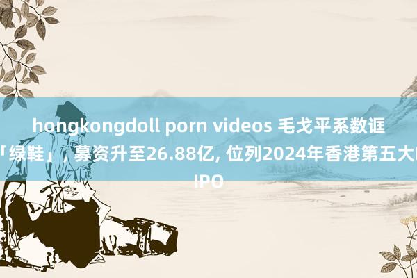 hongkongdoll porn videos 毛戈平系数诓骗「绿鞋」， 募资升至26.88亿， 位列2024年香港第五大IPO