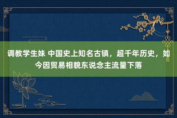 调教学生妹 中国史上知名古镇，超千年历史，如今因贸易相貌东说念主流量下落