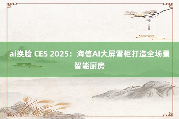 ai换脸 CES 2025：海信AI大屏雪柜打造全场景智能厨房