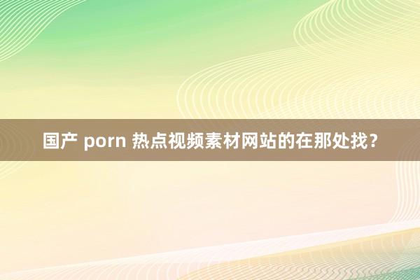 国产 porn 热点视频素材网站的在那处找？