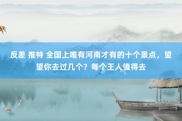 反差 推特 全国上唯有河南才有的十个景点，望望你去过几个？每个王人值得去