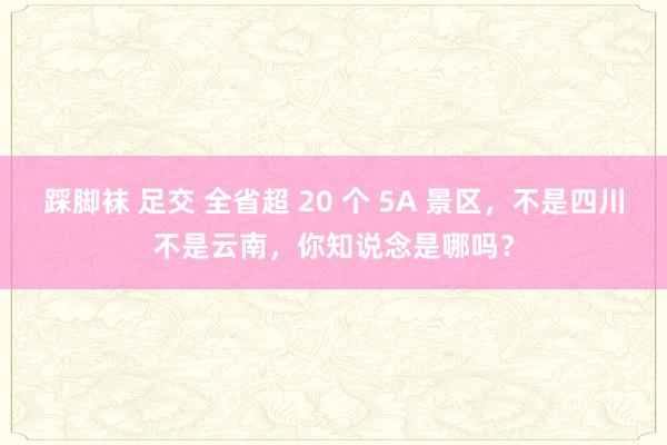 踩脚袜 足交 全省超 20 个 5A 景区，不是四川不是云南，你知说念是哪吗？