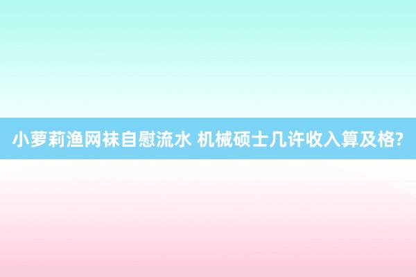 小萝莉渔网袜自慰流水 机械硕士几许收入算及格?