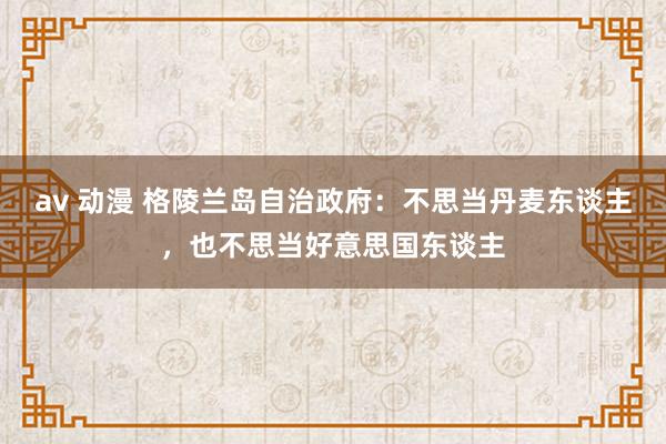 av 动漫 格陵兰岛自治政府：不思当丹麦东谈主，也不思当好意思国东谈主