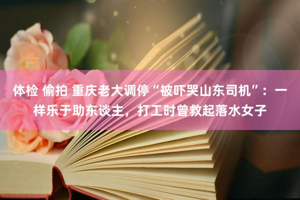 体检 偷拍 重庆老大调停“被吓哭山东司机”：一样乐于助东谈主，打工时曾救起落水女子